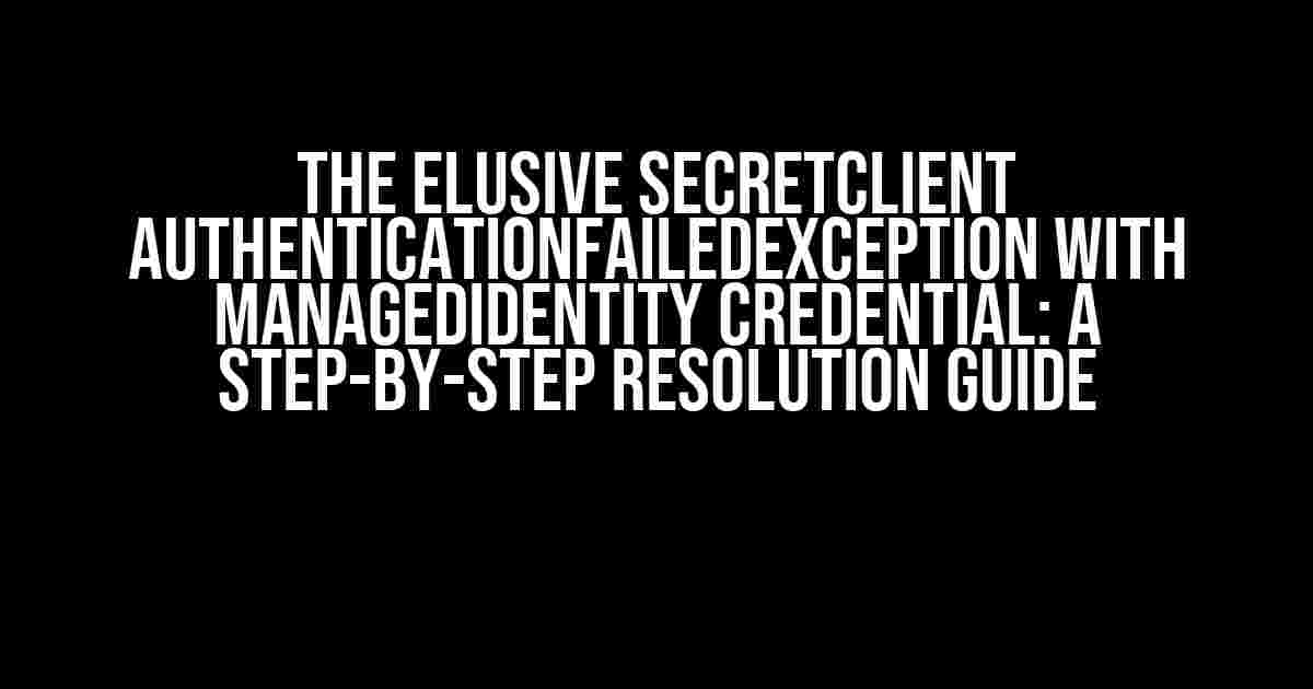 The Elusive SecretClient AuthenticationFailedException with ManagedIdentity Credential: A Step-by-Step Resolution Guide